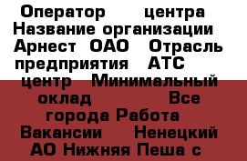 Оператор Call-центра › Название организации ­ Арнест, ОАО › Отрасль предприятия ­ АТС, call-центр › Минимальный оклад ­ 21 000 - Все города Работа » Вакансии   . Ненецкий АО,Нижняя Пеша с.